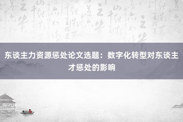 东谈主力资源惩处论文选题：数字化转型对东谈主才惩处的影响